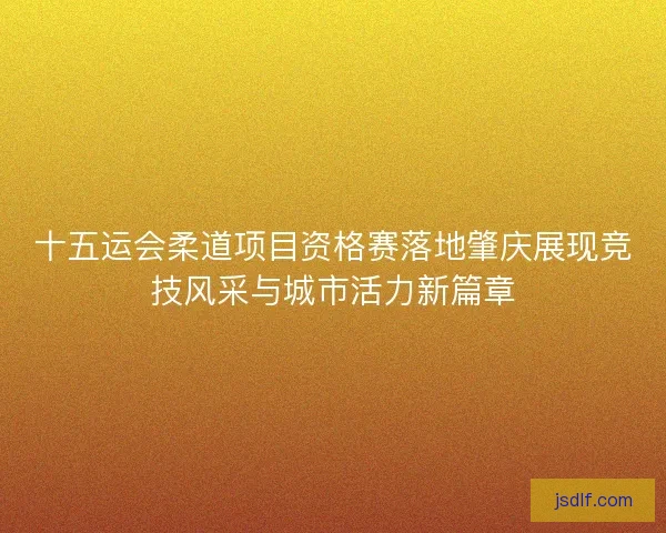 十五运会柔道项目资格赛落地肇庆展现竞技风采与城市活力新篇章